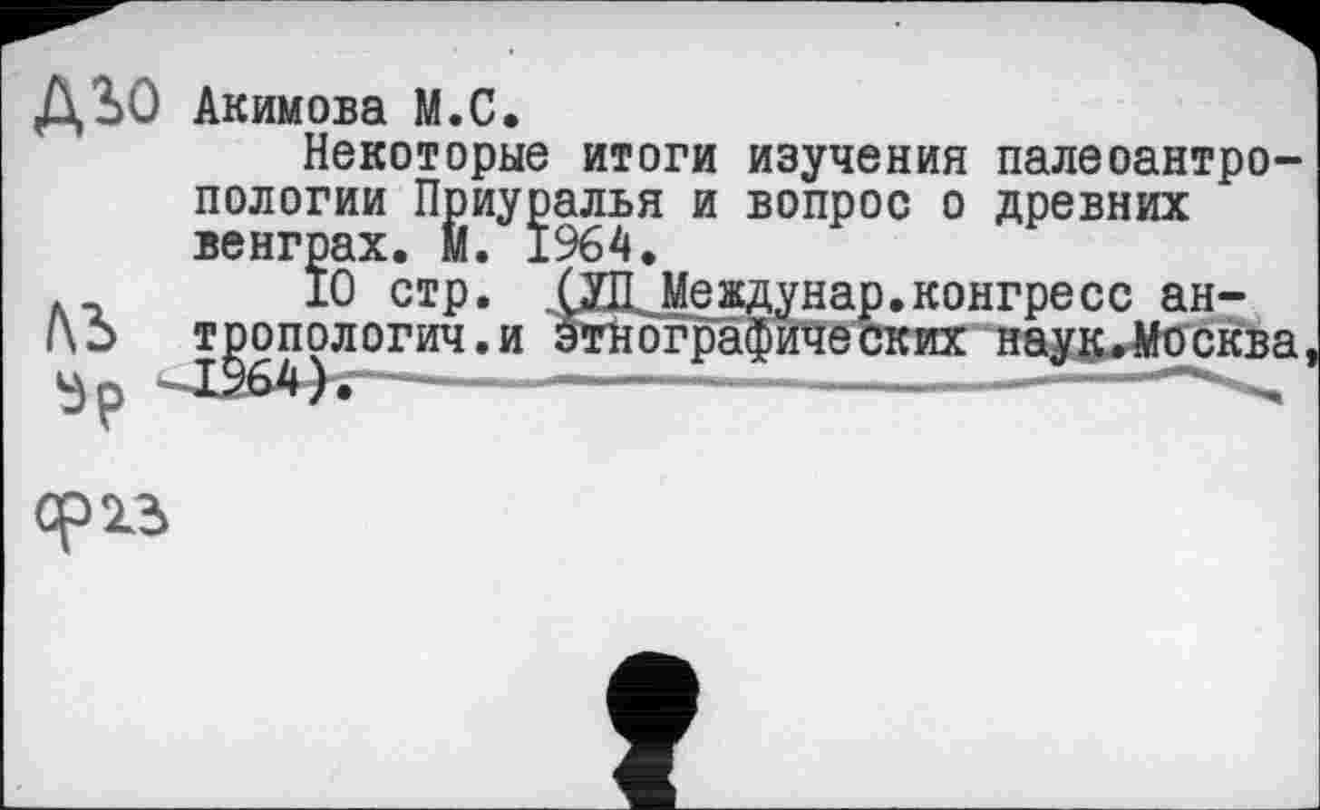 ﻿ДЗ)О Акимова М.С.
Некоторые итоги изучения палеоантропологии Приуралья и вопрос о древних венграх. II. 1964.
10 стр. ХДЈМевдунар.конгресс ан-|\2> тропологич.и этнографических наук.Москва ——-------------------------------—
орхз